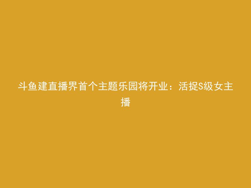 斗鱼建直播界首个主题乐园将开业：活捉S级女主播