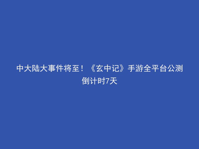 中大陆大事件将至！《玄中记》手游全平台公测倒计时7天