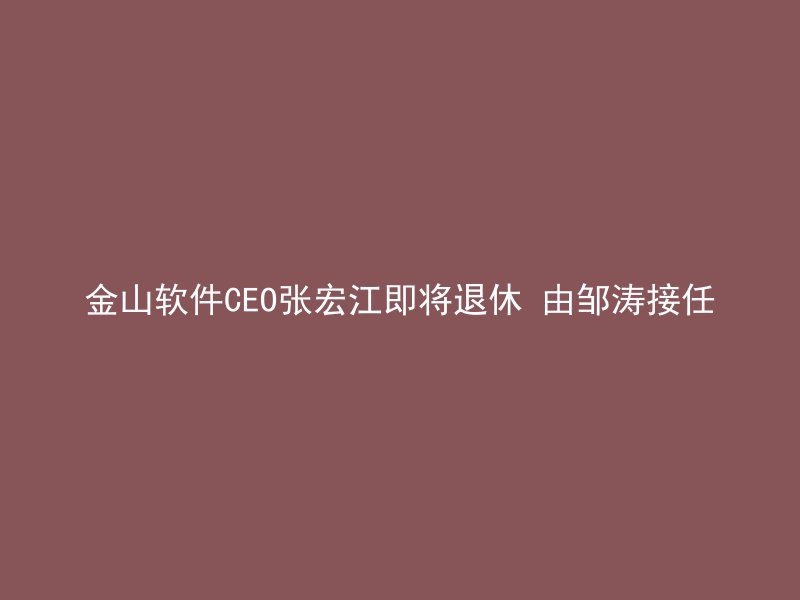 金山软件CEO张宏江即将退休 由邹涛接任