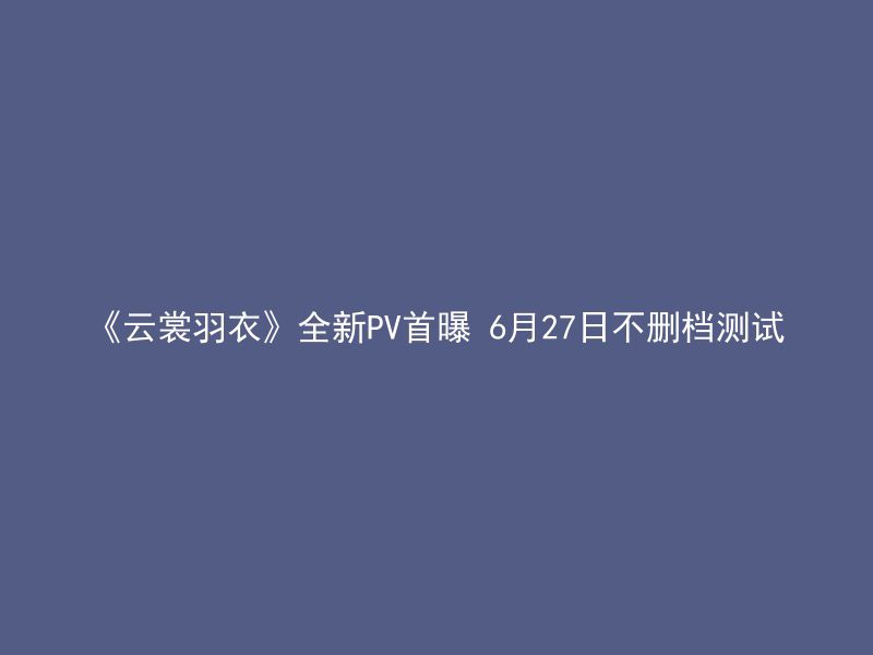 《云裳羽衣》全新PV首曝 6月27日不删档测试