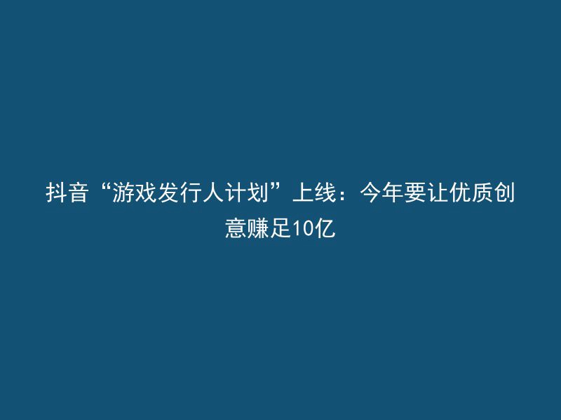 抖音“游戏发行人计划”上线：今年要让优质创意赚足10亿