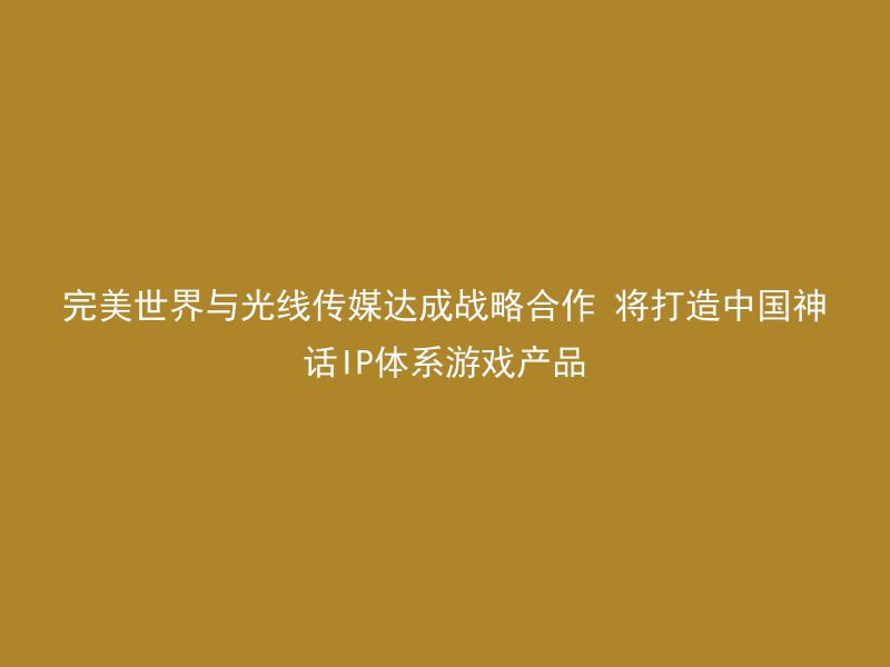 完美世界与光线传媒达成战略合作 将打造中国神话IP体系游戏产品