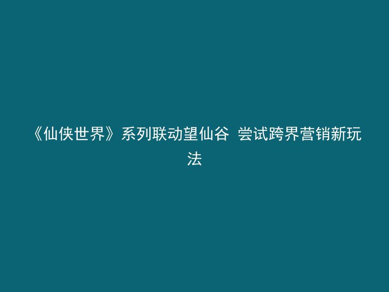 《仙侠世界》系列联动望仙谷 尝试跨界营销新玩法