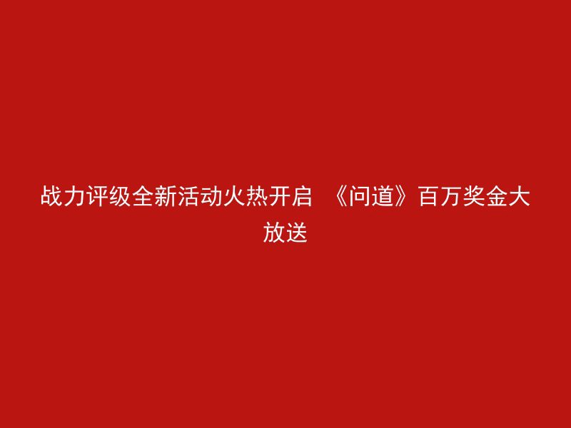 战力评级全新活动火热开启 《问道》百万奖金大放送