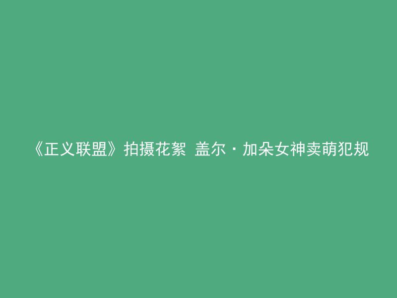 《正义联盟》拍摄花絮 盖尔·加朵女神卖萌犯规