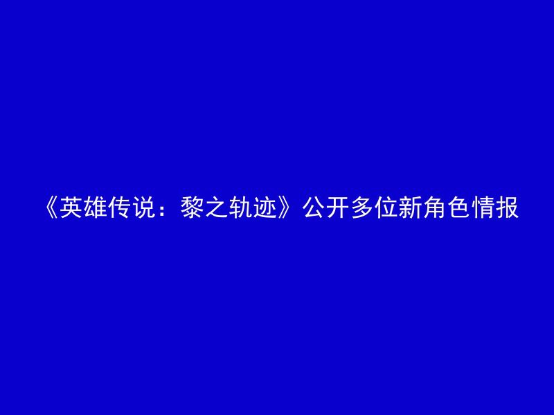 《英雄传说：黎之轨迹》公开多位新角色情报