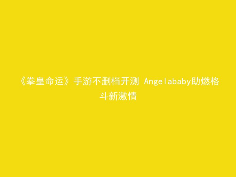 《拳皇命运》手游不删档开测 Angelababy助燃格斗新激情