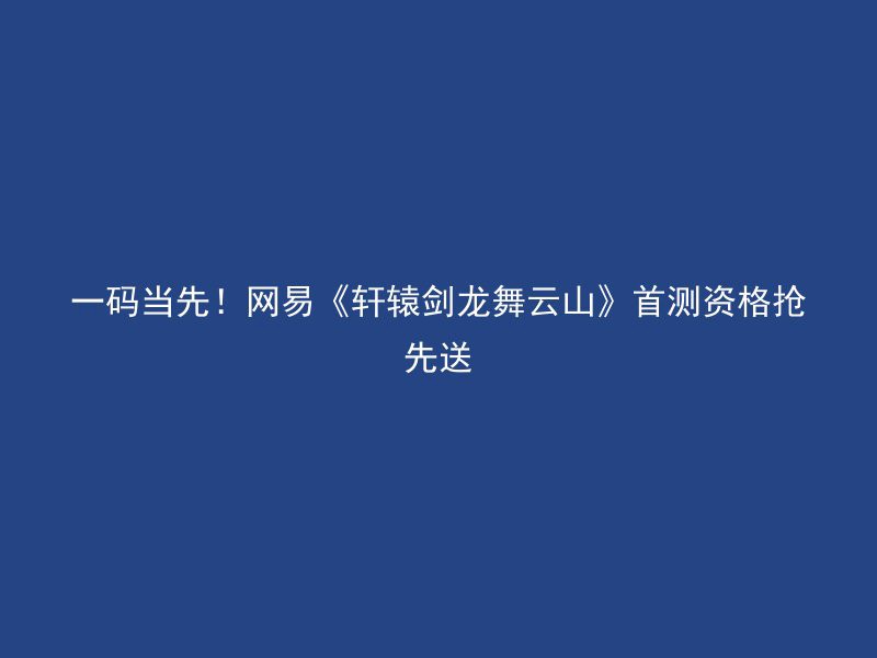 一码当先！网易《轩辕剑龙舞云山》首测资格抢先送