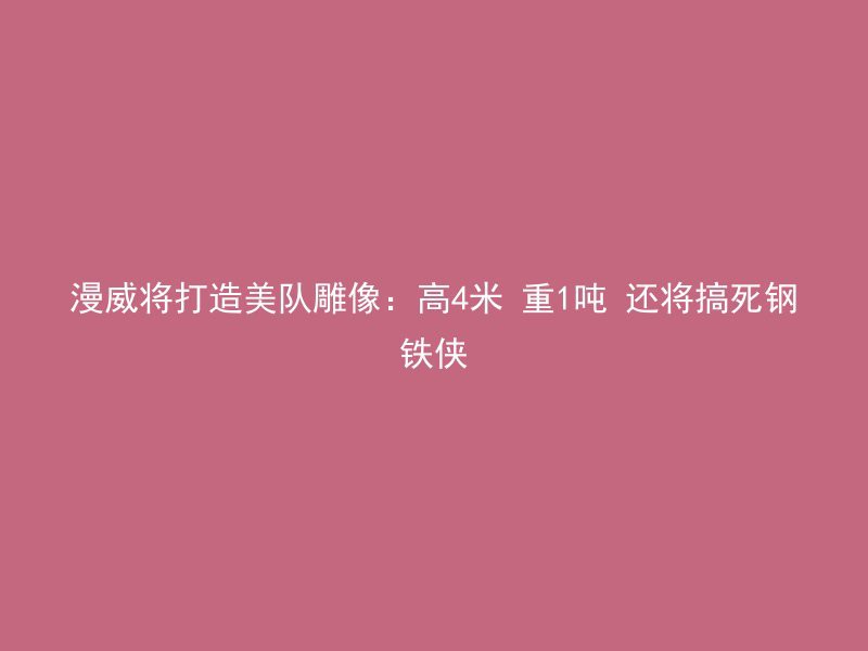 漫威将打造美队雕像：高4米 重1吨 还将搞死钢铁侠