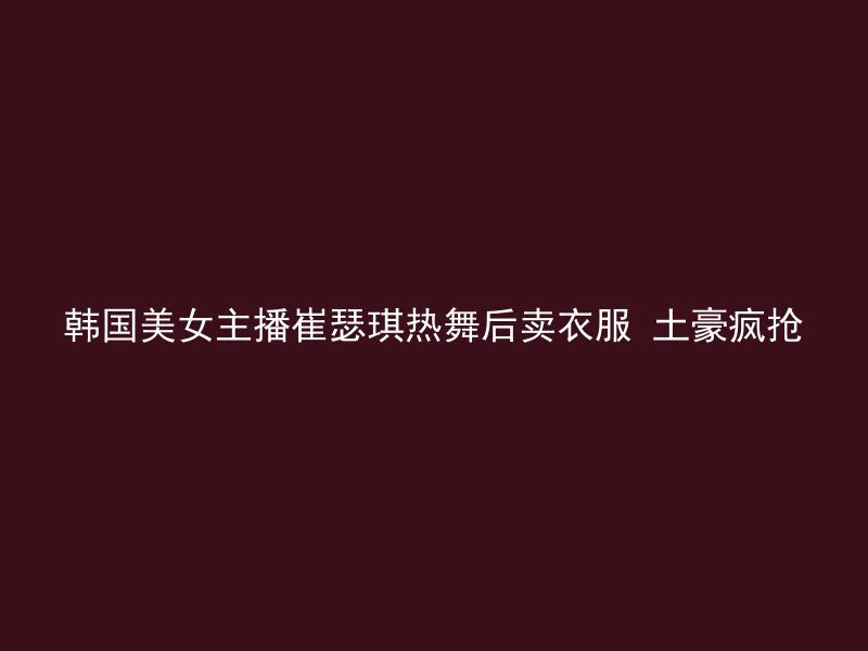 韩国美女主播崔瑟琪热舞后卖衣服 土豪疯抢