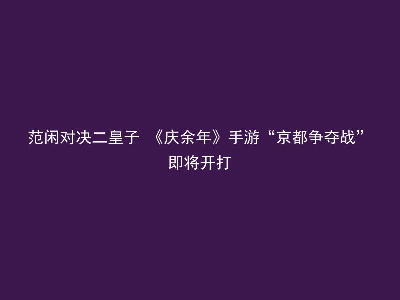 范闲对决二皇子 《庆余年》手游“京都争夺战”即将开打