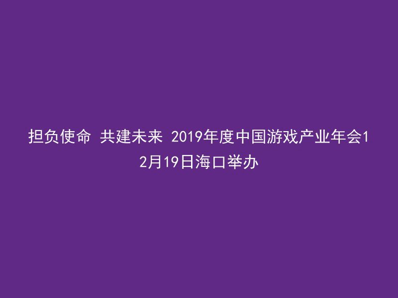 担负使命 共建未来 2019年度中国游戏产业年会12月19日海口举办