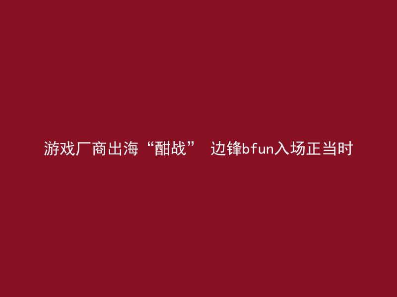 游戏厂商出海“酣战” 边锋bfun入场正当时