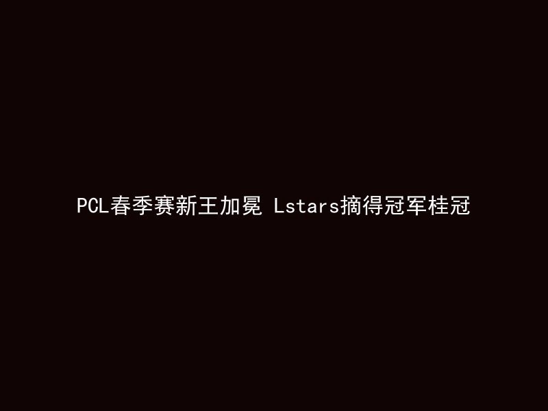 PCL春季赛新王加冕 Lstars摘得冠军桂冠