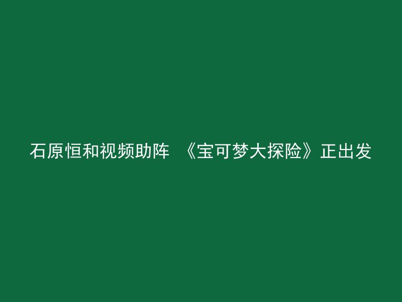 石原恒和视频助阵 《宝可梦大探险》正出发