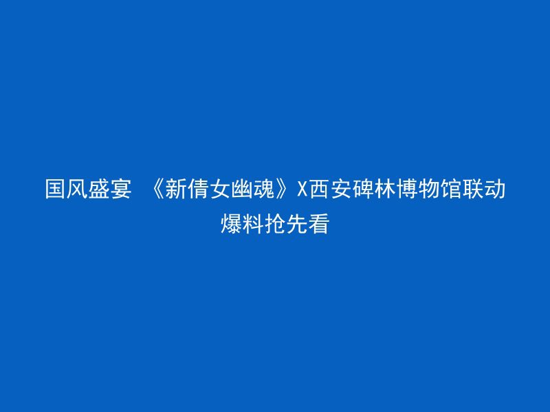 国风盛宴 《新倩女幽魂》X西安碑林博物馆联动爆料抢先看