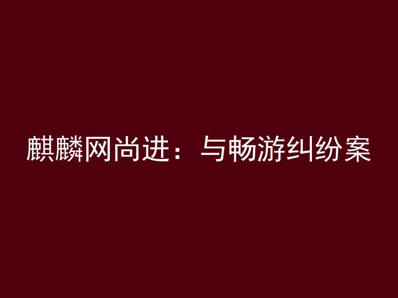 麒麟网尚进：与畅游纠纷案