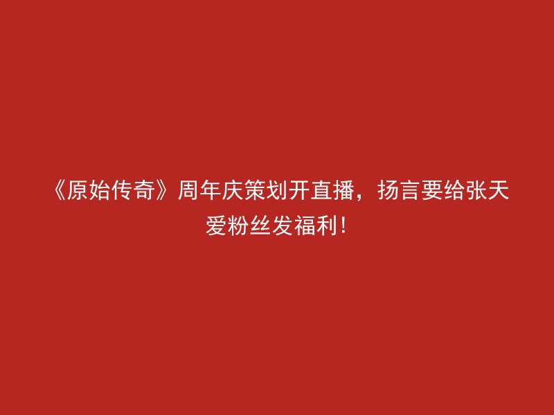 《原始传奇》周年庆策划开直播，扬言要给张天爱粉丝发福利!