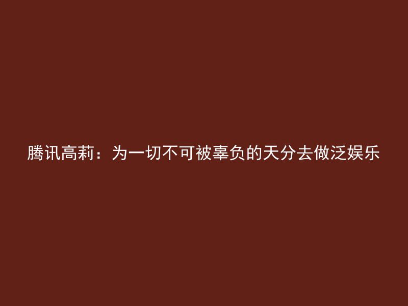 腾讯高莉：为一切不可被辜负的天分去做泛娱乐