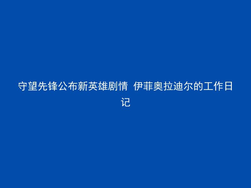 守望先锋公布新英雄剧情 伊菲奥拉迪尔的工作日记