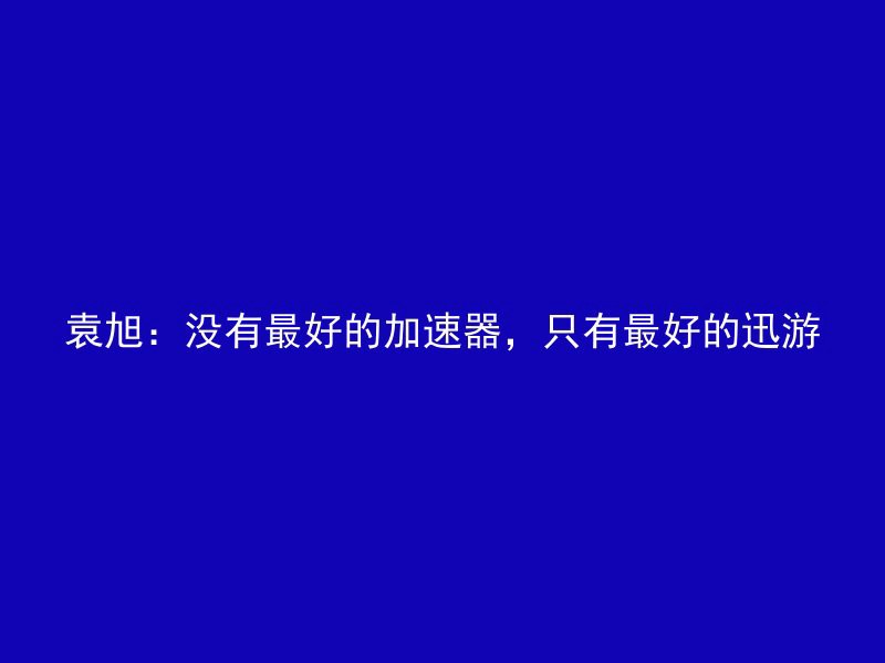 袁旭：没有最好的加速器，只有最好的迅游