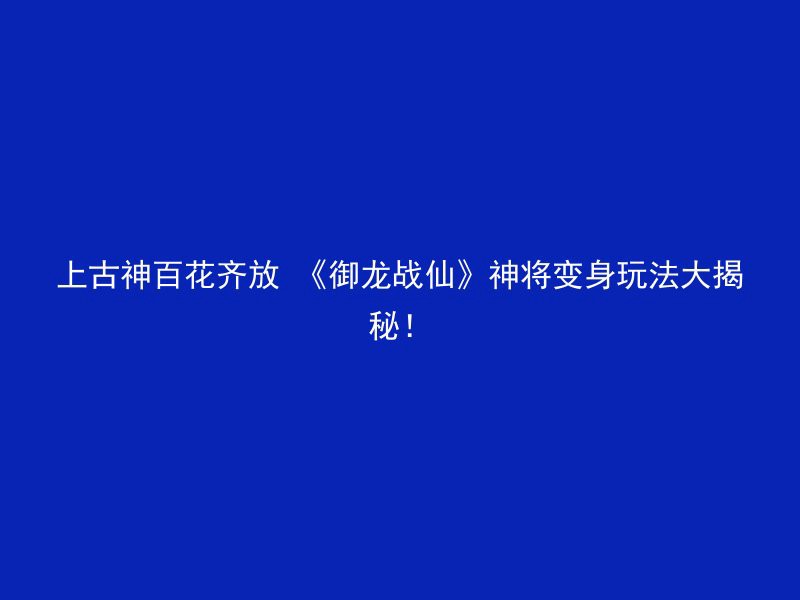 上古神百花齐放 《御龙战仙》神将变身玩法大揭秘！