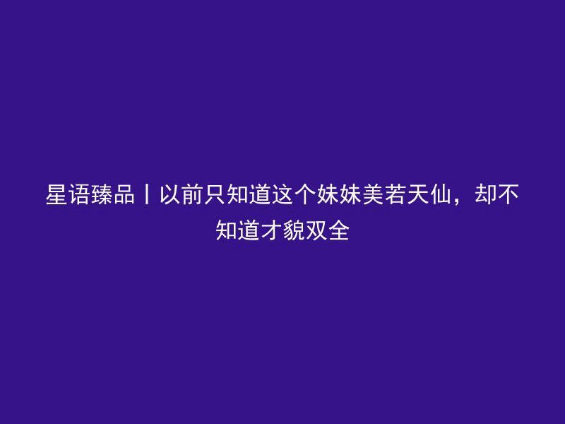 星语臻品丨以前只知道这个妹妹美若天仙，却不知道才貌双全