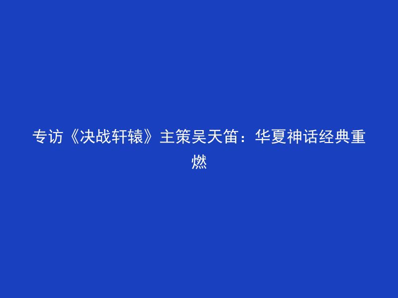 专访《决战轩辕》主策吴天笛：华夏神话经典重燃