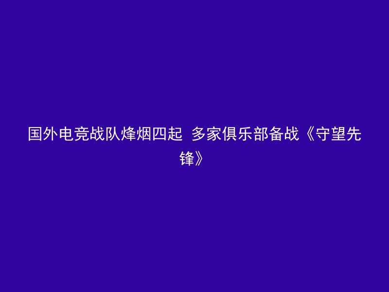 国外电竞战队烽烟四起 多家俱乐部备战《守望先锋》