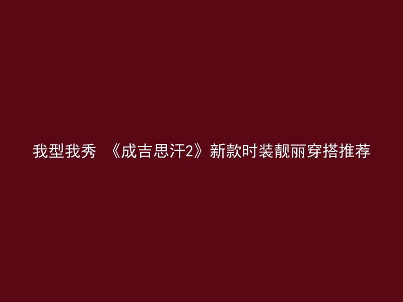 我型我秀 《成吉思汗2》新款时装靓丽穿搭推荐