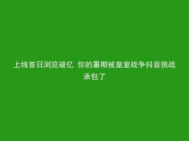 上线首日浏览破亿 你的暑期被皇室战争抖音挑战承包了