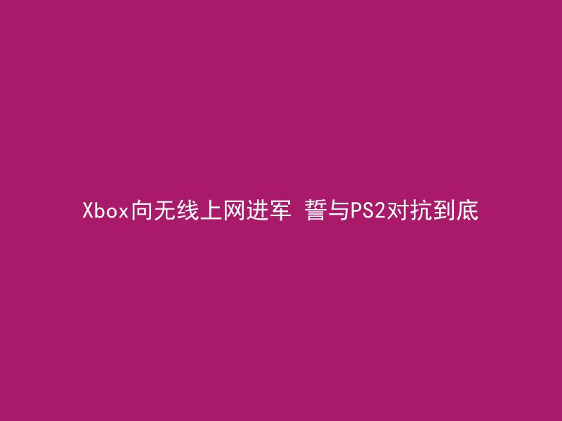 Xbox向无线上网进军 誓与PS2对抗到底