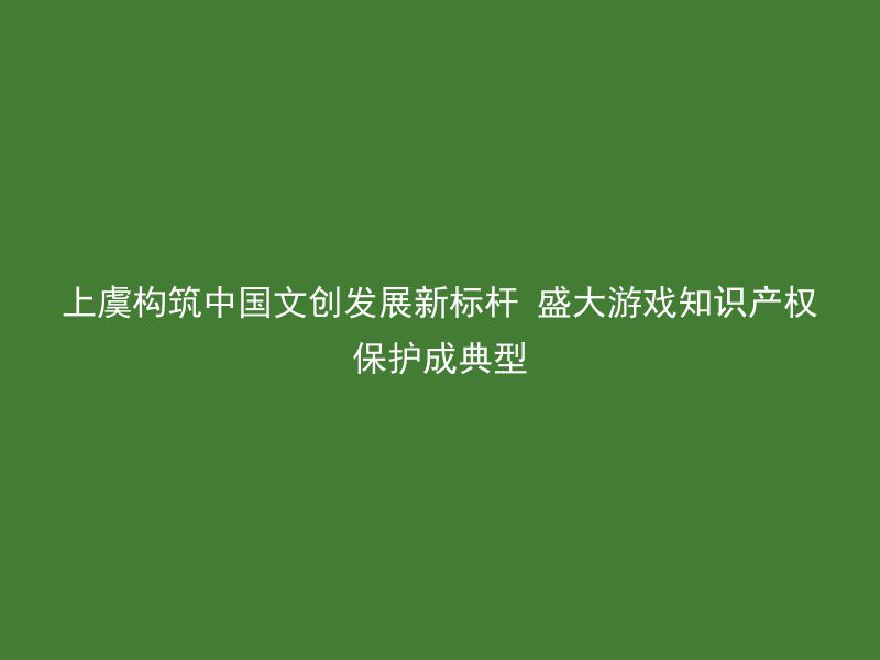 上虞构筑中国文创发展新标杆 盛大游戏知识产权保护成典型