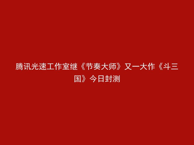 腾讯光速工作室继《节奏大师》又一大作《斗三国》今日封测