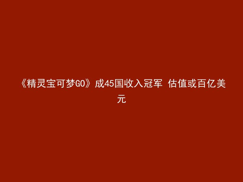 《精灵宝可梦GO》成45国收入冠军 估值或百亿美元