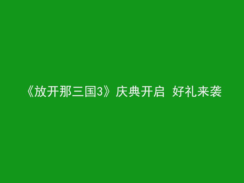 《放开那三国3》庆典开启 好礼来袭