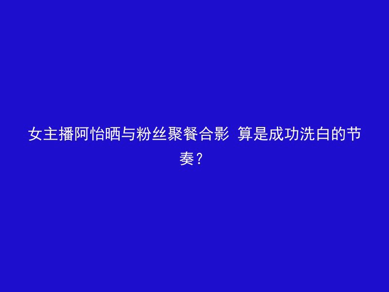 女主播阿怡晒与粉丝聚餐合影 算是成功洗白的节奏？