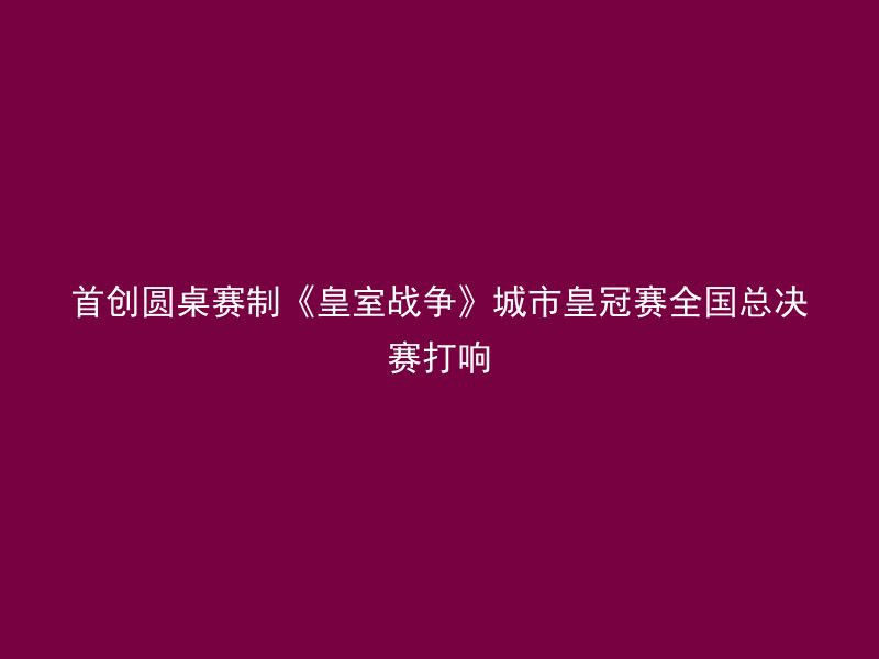 首创圆桌赛制《皇室战争》城市皇冠赛全国总决赛打响