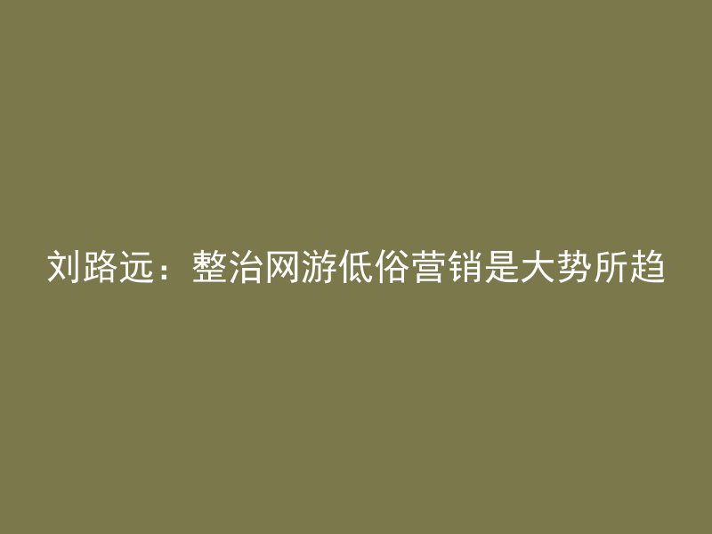 刘路远：整治网游低俗营销是大势所趋