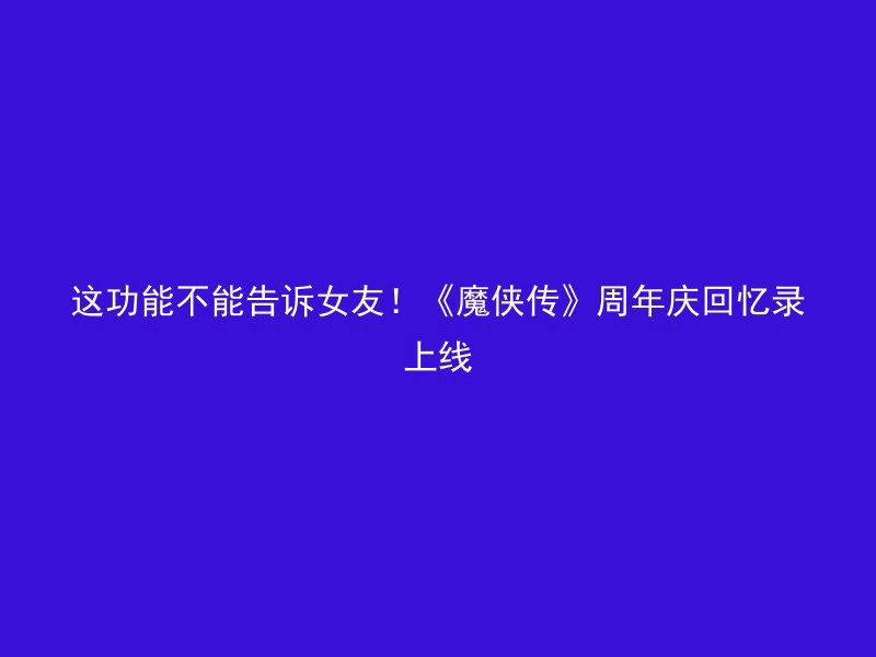 这功能不能告诉女友！《魔侠传》周年庆回忆录上线