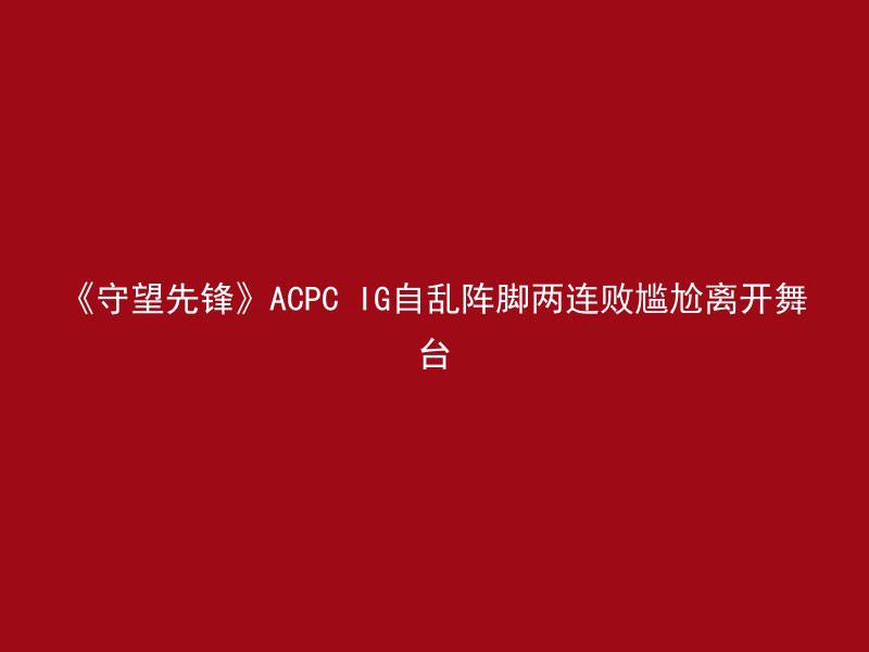 《守望先锋》ACPC IG自乱阵脚两连败尴尬离开舞台