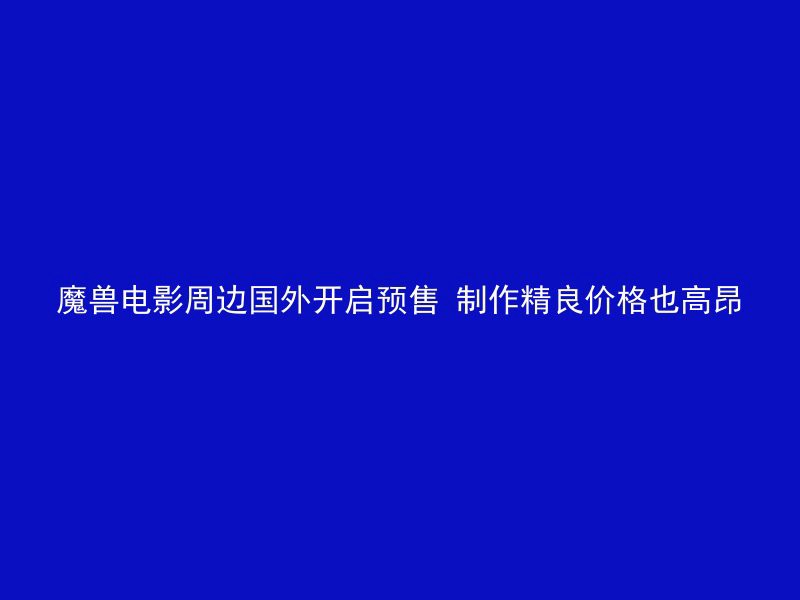 魔兽电影周边国外开启预售 制作精良价格也高昂