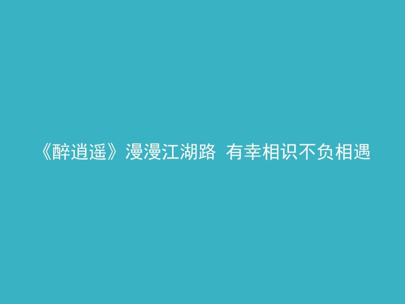 《醉逍遥》漫漫江湖路 有幸相识不负相遇