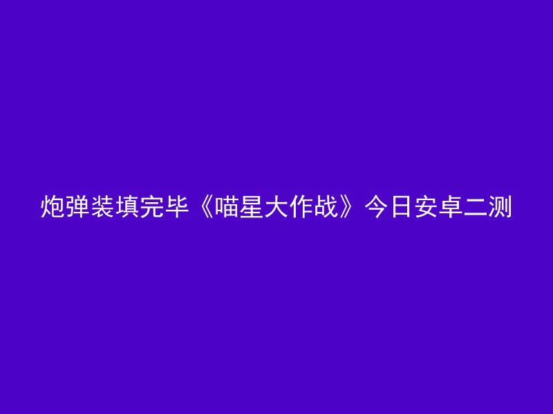 炮弹装填完毕《喵星大作战》今日安卓二测