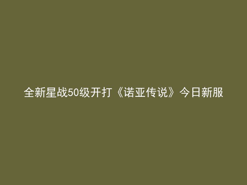 全新星战50级开打《诺亚传说》今日新服