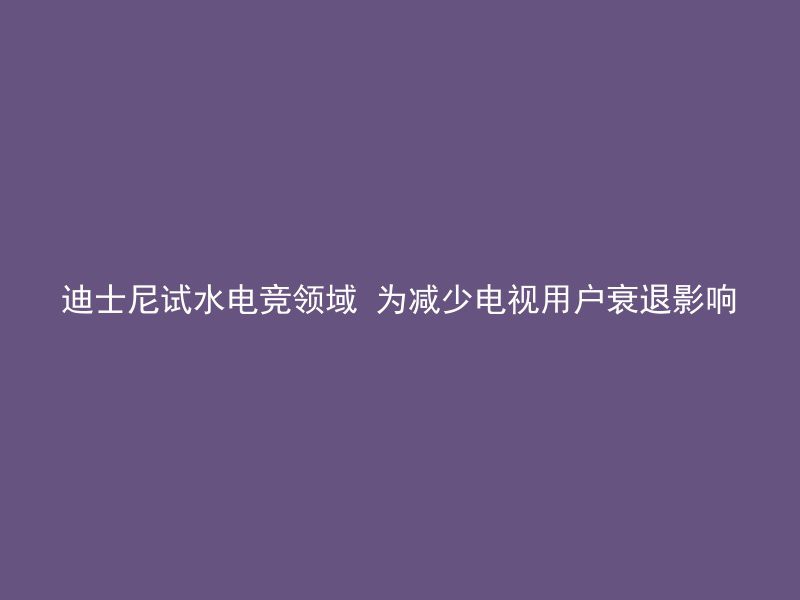 迪士尼试水电竞领域 为减少电视用户衰退影响