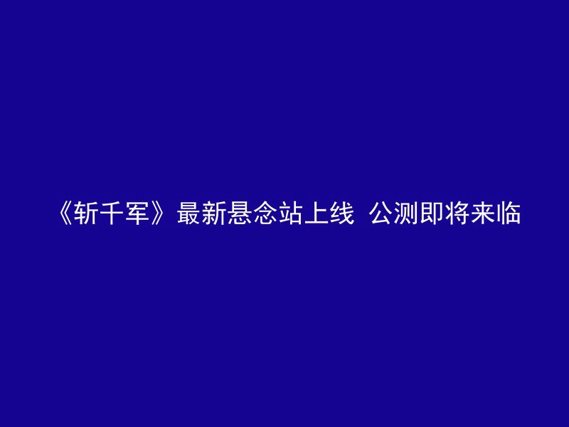 《斩千军》最新悬念站上线 公测即将来临