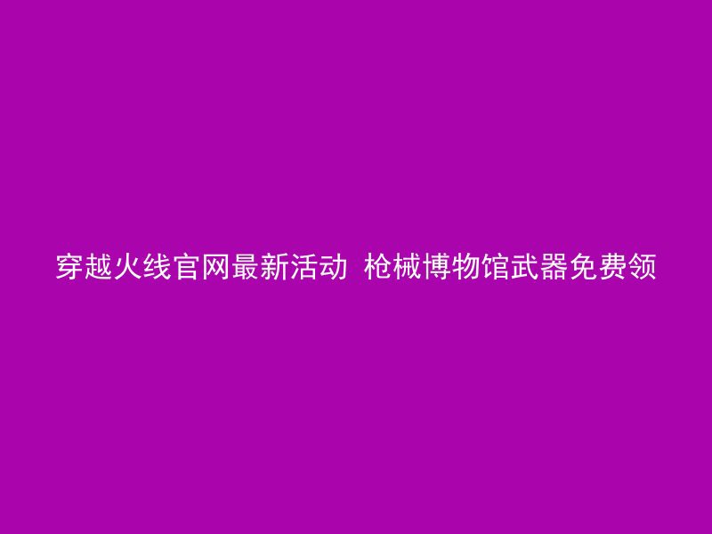 穿越火线官网最新活动 枪械博物馆武器免费领