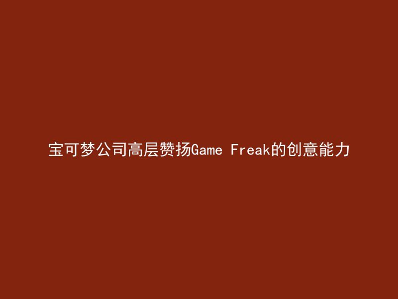 宝可梦公司高层赞扬Game Freak的创意能力