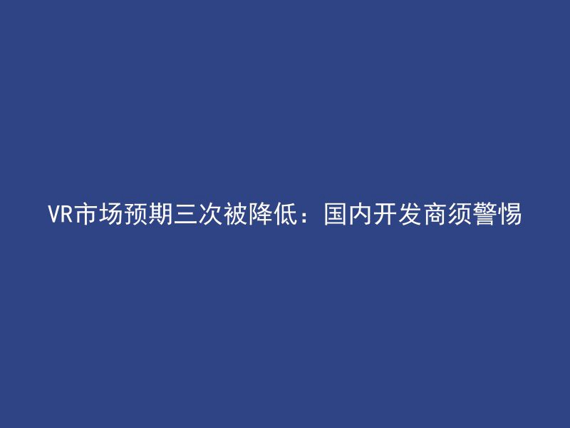 VR市场预期三次被降低：国内开发商须警惕